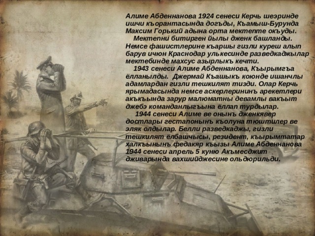Алиме Абденнанова 1924 сенеси Керчь шеэринде ишчи къорантасында догъды, Къамыш-Бурунда Максим Горький адына орта мектепте окъуды.  Мектепни битирген йылы дженк башланды. Немсе фашистлерине къаршы гизли куреш алып барув ичюн Краснодар улькесинде разведкаджылар мектебинде махсус азырлыкъ кечти.  1943 сенеси Алиме Абденнанова, Къырымгъа ёлланылды. Джермай Къашыкъ коюнде ишанчлы адамлардан гизли тешкилят тизди. Олар Керчь ярымадасында немсе аскерлерининъ арекетлери акъкъында зарур малюматны девамлы вакъыт джебэ команданлыгъына ёллап турдылар.  1944 сенеси Алиме ве онынъ дженкявер достлары гестапонынъ къолуна тюштилер ве эляк олдылар. Белли разведкаджы, гизли тешкилят ёлбашчысы, резидент, къырымтатар халкъынынъ федакяр къызы Алиме Абденнанова 1944 сенеси апрель 5 куню Акъмесджит дживарында вахшийджесине ольдюрильди.  