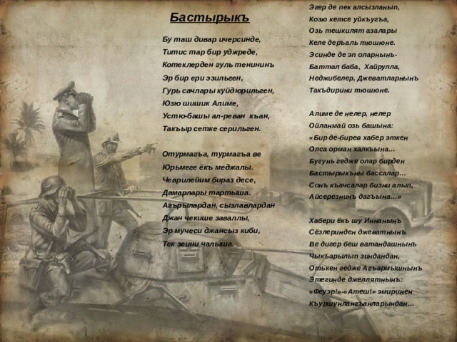 Эгер де пек алсызланып, Козю кетсе уйкъугъа, Озь тешкилят азалары Келе деръаль тюшюне. Эсинде де эп оларнынъ- Баттал баба, Хайрулла, Неджибелер, Джеватларнынъ Такъдирини тюшюне.  Алиме де нелер, нелер Ойланмай озь башына: «Бир де-бирев хабер эткен Олса орман халкъына… Бугунь гедже олар бирден Бастырыкъны бассалар… Сонъ къачсалар бизни алып, Айсерезнинъ дагъына…»  Хабери ёкъ шу Иннанынъ Сёзлеринден джеватнынъ Ве дигер беш ватандашнынъ Чыкъарылып зиндандан, Отькен гедже Агъармышнынъ Этегинде джеллятнынъ: «Феуэр!»-«Атеш!» эмиринен Къуршунлангъанларындан… Бастырыкъ Бу таш дивар ичерсинде, Титис тар бир уджреде, Котеклерден гуль тенининъ Эр бир ери эзильген, Гурь сачлары куйдюрильген, Юзю шишик Алиме, Устю-башы ал-реван къан, Такъыр сетке серильген.  Отурмагъа, турмагъа ве Юрьмеге ёкъ меджалы. Чеврилейим бираз десе, Дамарлары тартыша. Агърылардан, сызлавлардан Джан чекише заваллы, Эр мучеси джансыз киби, Тек зеини чалыша. 