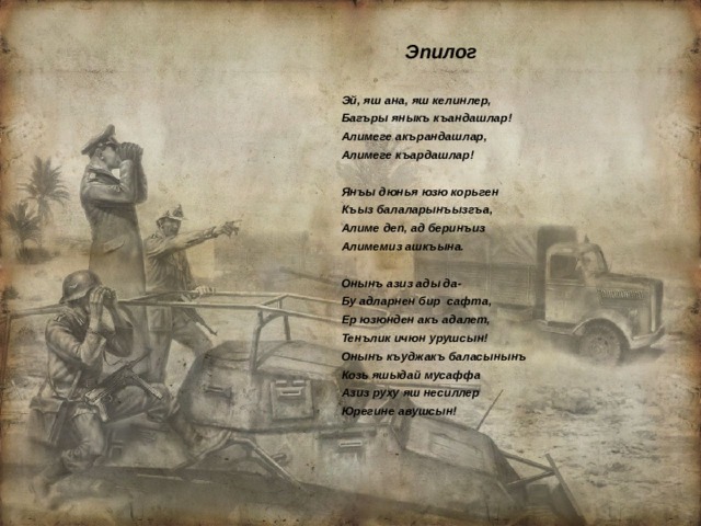  Эпилог Эй, яш ана, яш келинлер, Багъры яныкъ къандашлар! Алимеге акърандашлар, Алимеге къардашлар!  Янъы дюнья юзю корьген Къыз балаларынъызгъа, Алиме деп, ад беринъиз Алимемиз ашкъына.  Онынъ азиз ады да- Бу адларнен бир сафта, Ер юзюнден акъ адалет, Тенълик ичюн урушсын! Онынъ къуджакъ баласынынъ Козь яшыдай мусаффа Азиз руху яш несиллер Юрегине авушсын! 