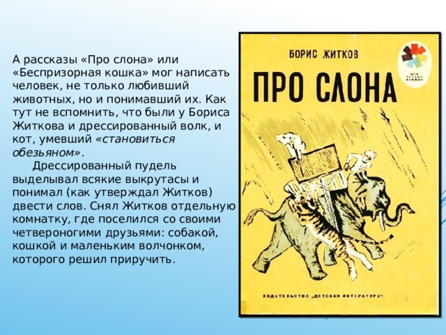 А рассказы «Про слона» или «Беспризорная кошка» мог написать человек, не только любивший животных, но и понимавший их. Как тут не вспомнить, что были у Бориса Житкова и дрессированный волк, и кот, умевший «становиться обезьяном» .    Дрессированный пудель выделывал всякие выкрутасы и понимал (как утверждал Житков) двести слов. Снял Житков отдельную комнатку, где поселился со своими четвероногими друзьями: собакой, кошкой и маленьким волчонком, которого решил приручить. 