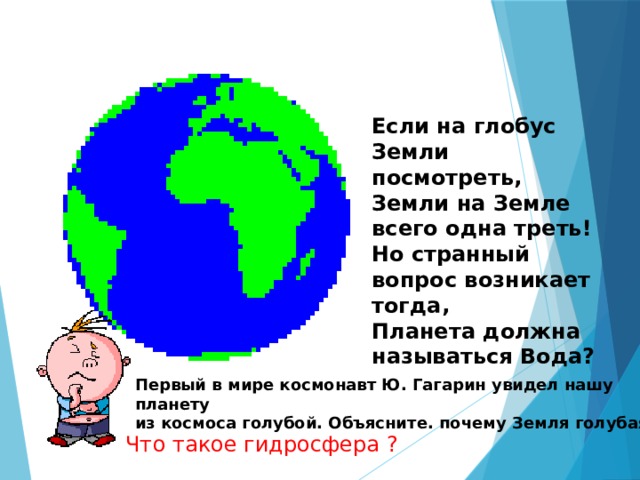  Если на глобус Земли посмотреть, Земли на Земле всего одна треть! Но странный вопрос возникает тогда, Планета должна называться Вода? Первый в мире космонавт Ю. Гагарин увидел нашу планету из космоса голубой. Объясните. почему Земля голубая? Что такое гидросфера ? 