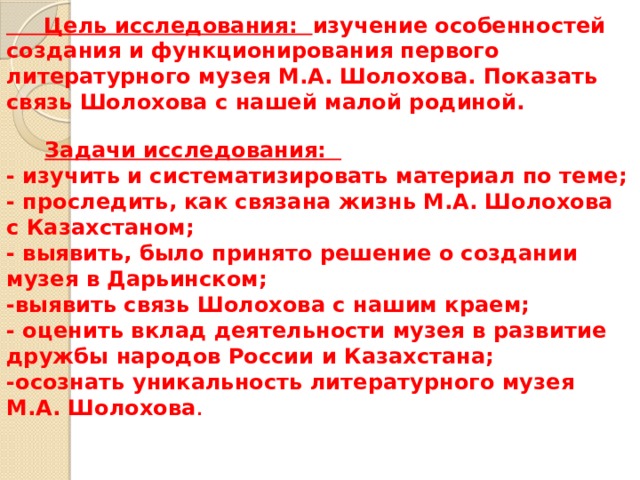  Цель исследования: изучение особенностей создания и функционирования первого литературного музея М.А. Шолохова. Показать связь Шолохова с нашей малой родиной.    Задачи исследования:  - изучить и систематизировать материал по теме;  - проследить, как связана жизнь М.А. Шолохова с Казахстаном;  - выявить, было принято решение о создании музея в Дарьинском;  -выявить связь Шолохова с нашим краем;  - оценить вклад деятельности музея в развитие дружбы народов России и Казахстана;  -осознать уникальность литературного музея М.А. Шолохова .     