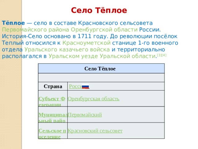 Село Тёплое Тёплое  — село в составе Красновского сельсовета Первомайского района  Оренбургской области России. История-Село основано в 1711 году. До революции посёлок Теплый относился к Красноуметской станице 1-го военного отдела Уральского казачьего войска и территориально располагался в Уральском уезде  Уральской области . [3][4]  Село Тёплое Страна   Россия  