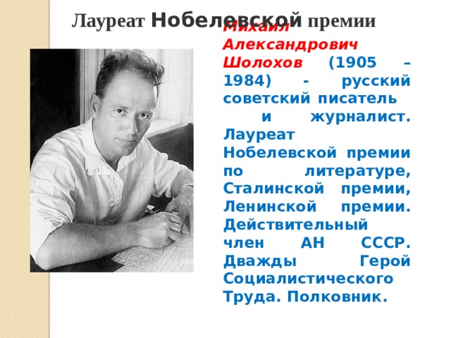  Лауреат Нобелевской премии Михаил Александрович Шолохов  (1905 – 1984) - русский советский писатель и журналист. Лауреат Нобелевской премии по литературе, Сталинской премии, Ленинской премии. Действительный член АН СССР. Дважды Герой Социалистического Труда. Полковник. 