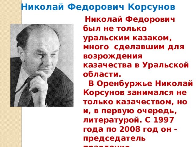 Николай Федорович Корсунов  Николай Федорович был не только уральским казаком, много сделавшим для возрождения казачества в Уральской области.  В Оренбуржье Николай Корсунов занимался не только казачеством, но и, в первую очередь, литературой. С 1997 года по 2008 год он - председатель правления Оренбургской организации Союза писателей России. 