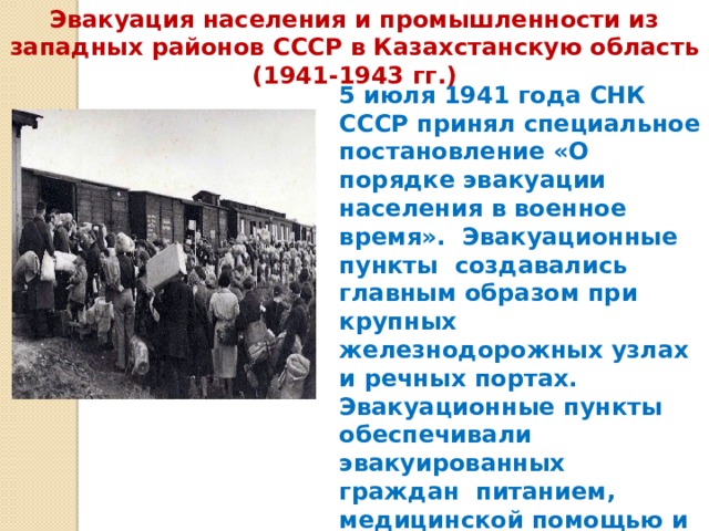 Эвакуация населения и промышленности из западных районов СССР в Казахстанскую область (1941-1943 гг.) 5 июля 1941 года СНК СССР принял специальное постановление «О порядке эвакуации населения в военное время».  Эвакуационные пункты  создавались главным образом при крупных железнодорожных узлах и речных портах.  Эвакуационные пункты обеспечивали эвакуированных граждан  питанием, медицинской помощью и размещением.    