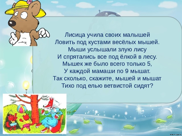 Лисица учила своих малышей  Ловить под кустами весёлых мышей.  Мыши услышали злую лису  И спрятались все под ёлкой в лесу.  Мышек же было всего только 5,  У каждой мамаши по 9 мышат.  Так сколько, скажите, мышей и мышат  Тихо под елью ветвистой сидят? 