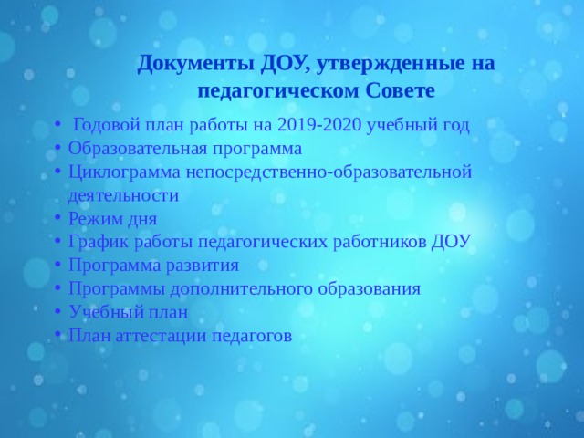     Документы ДОУ, утвержденные на педагогическом Совете    Годовой план работы на 2019-2020 учебный год Образовательная программа Циклограмма непосредственно-образовательной деятельности Режим дня График работы педагогических работников ДОУ Программа развития Программы дополнительного образования Учебный план План аттестации педагогов  