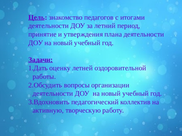  Цель : знакомство педагогов с итогами деятельности ДОУ за летний период, принятие и утверждения плана деятельности ДОУ на новый учебный год.  Задачи: Дать оценку летней оздоровительной работы. Обсудить вопросы организации деятельности ДОУ на новый учебный год. Вдохновить педагогический коллектив на активную, творческую работу. 