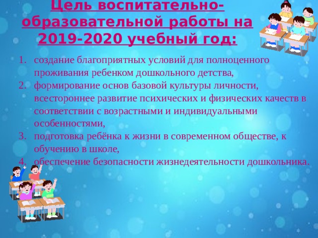 Цель воспитательно-образовательной работы на 2019-2020 учебный год:   создание благоприятных условий для полноценного проживания ребенком дошкольного детства, формирование основ базовой культуры личности, всестороннее развитие психических и физических качеств в соответствии с возрастными и индивидуальными особенностями, подготовка ребёнка к жизни в современном обществе, к обучению в школе, обеспечение безопасности жизнедеятельности дошкольника.   