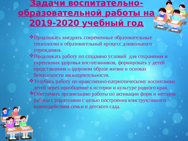 Задачи воспитательно-образовательной работы на 2019-2020 учебный год   Продолжать внедрять современные образовательные технологии в образовательный процесс дошкольного учреждения. Продолжать работу по созданию условий  для сохранения и укрепления здоровья воспитанников, формировать у детей представления о здоровом образе жизни и основах безопасности жизнедеятельности.  Углубить работу по нравственно-патриотическому воспитанию детей через приобщение к истории и культуре родного края. Обеспечить организацию работы по активации форм и методов работы с родителями с целью построения конструктивного взаимодействия семьи и детского сада.   