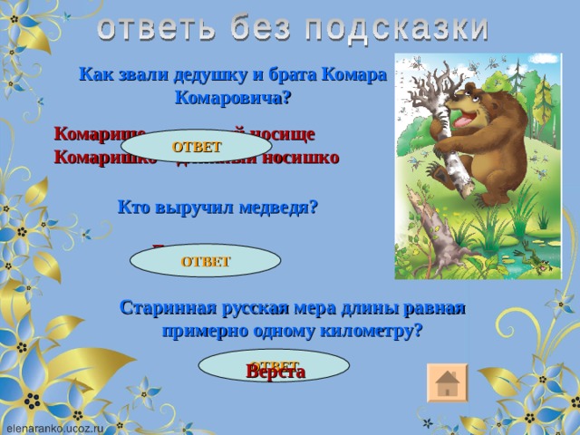 Как звали дедушку и брата Комара Комаровича? Комарище – длинный носище Комаришко – длинный носишко ОТВЕТ Кто выручил медведя? Лягушка ОТВЕТ Старинная русская мера длины равная примерно одному километру? ОТВЕТ Верста 