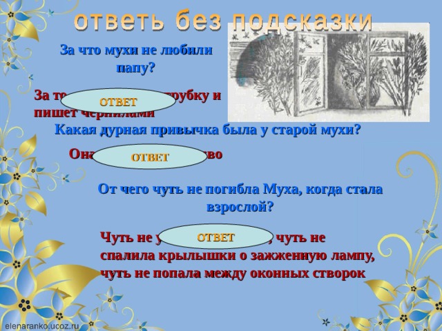 За что мухи не любили папу? За то, что он курит трубку и пишет чернилами ОТВЕТ Какая дурная привычка была у старой мухи? Она любила пить пиво ОТВЕТ От чего чуть не погибла Муха, когда стала взрослой? ОТВЕТ Чуть не увязла в варенье, чуть не спалила крылышки о зажженную лампу, чуть не попала между оконных створок 