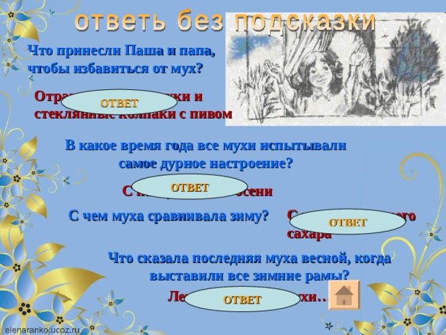 Что принесли Паша и папа, чтобы избавиться от мух? Отравленные бумажки и стеклянные колпаки с пивом ОТВЕТ В какое время года все мухи испытывали самое дурное настроение? ОТВЕТ С наступлением осени С куском хорошего сахара С чем муха сравнивала зиму? ОТВЕТ Что сказала последняя муха весной, когда выставили все зимние рамы? Лето делаем мы, мухи… ОТВЕТ 