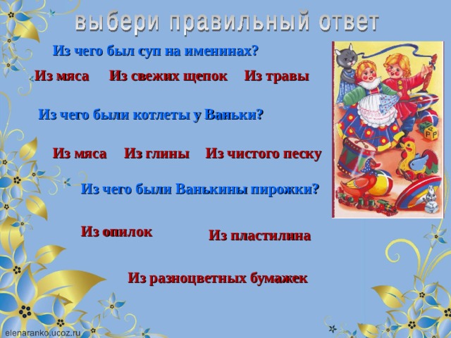 Из чего был суп на именинах? Из мяса Из свежих щепок Из травы Из чего были котлеты у Ваньки? Из мяса Из глины Из чистого песку Из чего были Ванькины пирожки? Из опилок Из пластилина Из разноцветных бумажек 