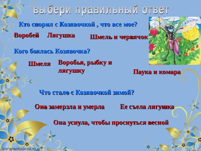 Кто спорил с Козявочкой , что все мое? Воробей Лягушка Шмель и червячок Кого боялась Козявочка? Воробья, рыбку и лягушку Шмеля Паука и комара Что стало с Козявочкой зимой? Она замерзла и умерла Ее съела лягушка Она уснула, чтобы проснуться весной 