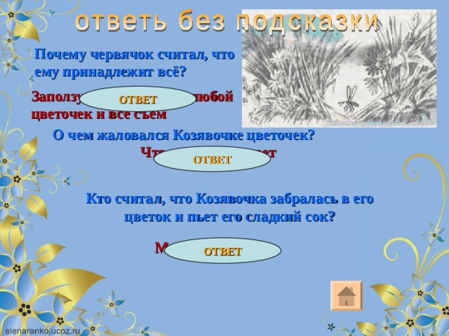 Почему червячок считал, что ему принадлежит всё? Заползу на травку и на любой цветочек и все съем ОТВЕТ О чем жаловался Козявочке цветочек? Что ходить не умеет ОТВЕТ Кто считал, что Козявочка забралась в его цветок и пьет его сладкий сок? Мохнатый шмель ОТВЕТ 