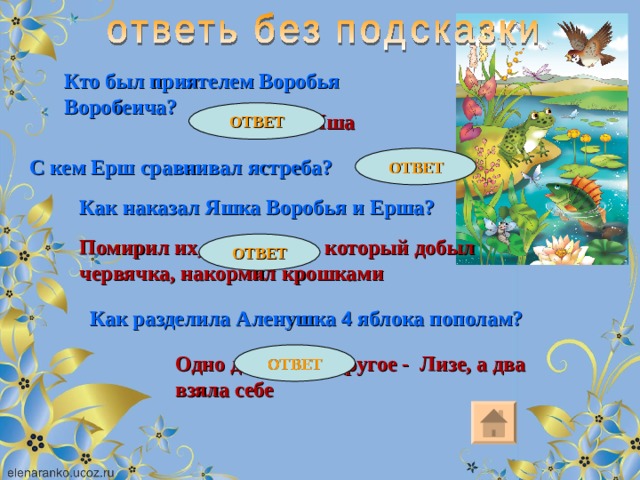 Кто был приятелем Воробья Воробеича? ОТВЕТ Трубочист Яша ОТВЕТ С кем Ерш сравнивал ястреба? Со щукой Как наказал Яшка Воробья и Ерша? Помирил их, а Бекасика, который добыл червячка, накормил крошками ОТВЕТ Как разделила Аленушка 4 яблока пополам? ОТВЕТ Одно дола папе, другое - Лизе, а два взяла себе 