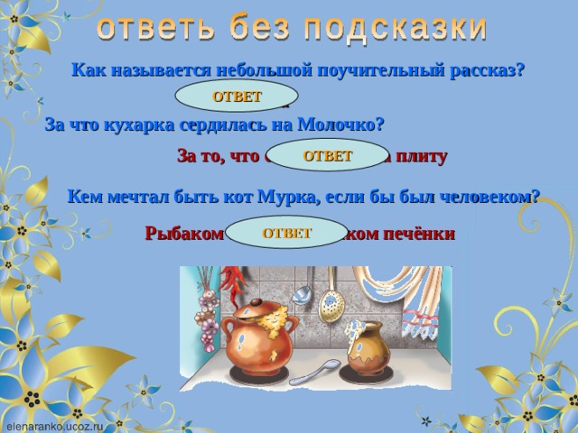 Как называется небольшой поучительный рассказ? ОТВЕТ Притча За что кухарка сердилась на Молочко? ОТВЕТ За то, что оно убегало на плиту Кем мечтал быть кот Мурка, если бы был человеком? ОТВЕТ Рыбаком или разносчиком печёнки 