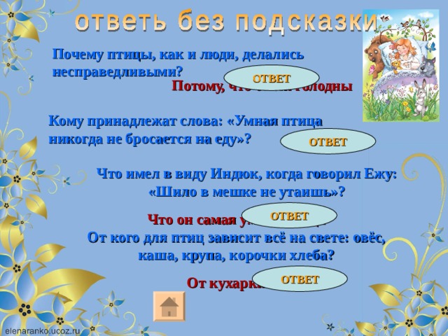 Почему птицы, как и люди, делались несправедливыми? ОТВЕТ Потому, что были голодны Кому принадлежат слова: «Умная птица никогда не бросается на еду»? ОТВЕТ Индюку Что имел в виду Индюк, когда говорил Ежу: «Шило в мешке не утаишь»? ОТВЕТ Что он самая умная птица От кого для птиц зависит всё на свете: овёс, каша, крупа, корочки хлеба? ОТВЕТ От кухарки Матрёны 