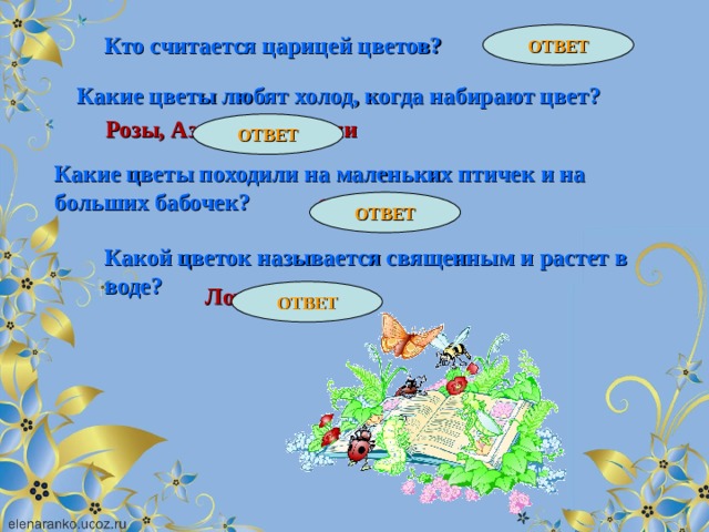 Лотос ОТВЕТ Кто считается царицей цветов? Роза Какие цветы любят холод, когда набирают цвет? Розы, Азалии. Камелии ОТВЕТ Какие цветы походили на маленьких птичек и на больших бабочек? Орхидеи ОТВЕТ Какой цветок называется священным и растет в воде? ОТВЕТ 