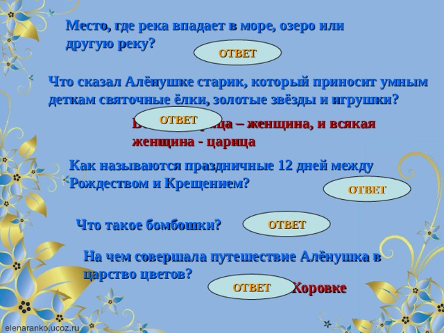 Место, где река впадает в море, озеро или другую реку? ОТВЕТ Устье Что сказал Алёнушке старик, который приносит умным деткам святочные ёлки, золотые звёзды и игрушки? ОТВЕТ Всякая царица – женщина, и всякая женщина - царица Как называются праздничные 12 дней между Рождеством и Крещением? ОТВЕТ Святки ОТВЕТ Конфетки Что такое бомбошки? На чем совершала путешествие Алёнушка в царство цветов? ОТВЕТ На божьей Коровке 