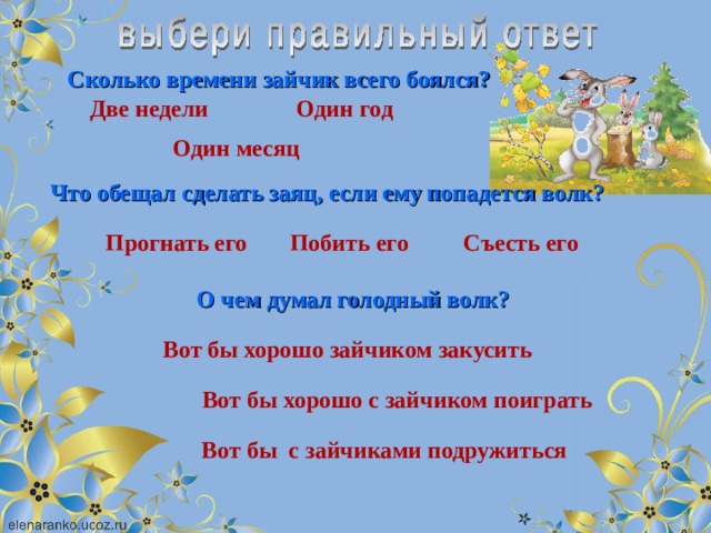 Сколько времени зайчик всего боялся? Две недели Один год Один месяц Что обещал сделать заяц, если ему попадется волк? Побить его Съесть его Прогнать его О чем думал голодный волк? Вот бы хорошо зайчиком закусить Вот бы хорошо с зайчиком поиграть Вот бы с зайчиками подружиться 