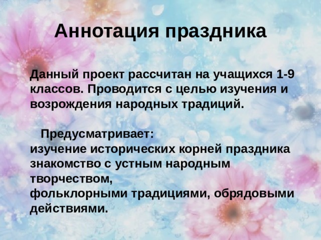 Аннотация праздника Данный проект рассчитан на учащихся 1-9 классов. Проводится с целью изучения и возрождения народных традиций.   Предусматривает: изучение исторических корней праздника знакомство с устным народным творчеством, фольклорными традициями, обрядовыми действиями. 