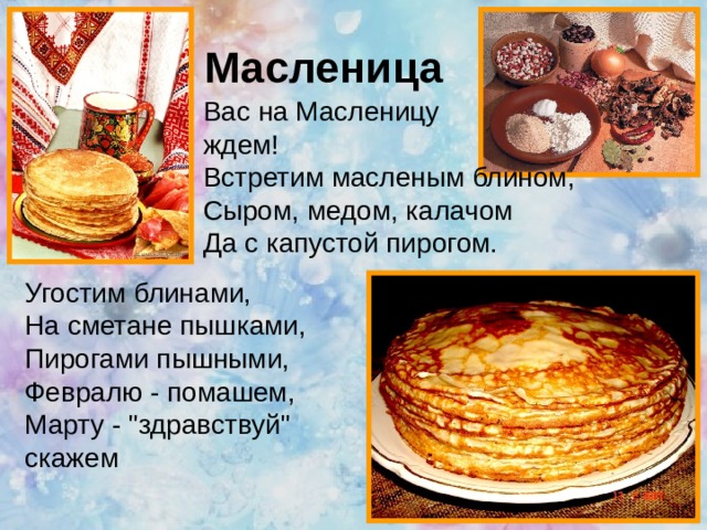 Масленица Вас на Масленицу ждем!  Встретим масленым блином,  Сыром, медом, калачом  Да с капустой пирогом.    Угостим блинами,  На сметане пышками,  Пирогами пышными,  Февралю - помашем,  Марту - 