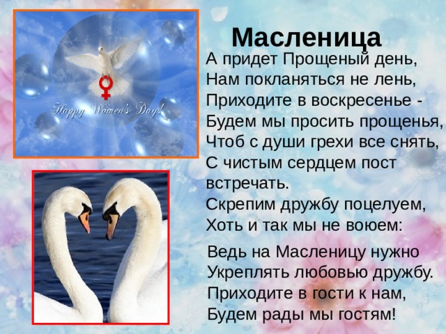 Масленица А придет Прощеный день,  Нам покланяться не лень,  Приходите в воскресенье -  Будем мы просить прощенья,  Чтоб с души грехи все снять,  С чистым сердцем пост встречать.  Скрепим дружбу поцелуем,  Хоть и так мы не воюем:   Ведь на Масленицу нужно  Укреплять любовью дружбу.  Приходите в гости к нам,  Будем рады мы гостям! 