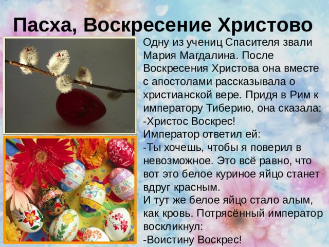 Пасха, Воскресение Христово Одну из учениц Спасителя звали Мария Магдалина. После Воскресения Христова она вместе с апостолами рассказывала о христианской вере. Придя в Рим к императору Тиберию, она сказала: -Христос Воскрес! Император ответил ей: -Ты хочешь, чтобы я поверил в невозможное. Это всё равно, что вот это белое куриное яйцо станет вдруг красным. И тут же белое яйцо стало алым, как кровь. Потрясённый император воскликнул: -Воистину Воскрес! 
