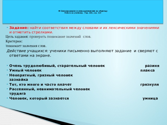   Ф Самопроверка и самооценивание по образцу  Работа по учебнику. Упр. 200, стр. 114    Задание: найти соответствия между словами и их лексическими значениями и отметить стрелками. Цель задания: проверить понимание значений слов. Критерии: понимает значения слов. Действие учащихся: ученики письменно выполняют задание и сверяют с ответами на экране. Очень трудолюбивый, старательный человек разиня Умный человек плакса Неопрятный, грязный человек зазнайка Тот, кто много и часто плачет грязнуля Рассеянный, невнимательный человек трудяга Человек, который зазнается умница 