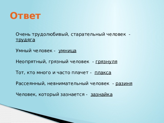 Ответ Очень трудолюбивый, старательный человек - трудяга Умный человек - умница Неопрятный, грязный человек - грязнуля Тот, кто много и часто плачет - плакса Рассеянный, невнимательный человек - разиня Человек, который зазнается - зазнайка 