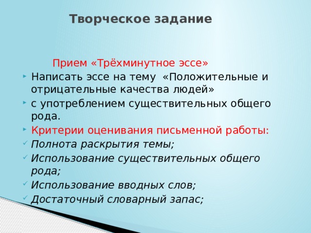  Творческое задание  Прием «Трёхминутное эссе»  Написать эссе на тему «Положительные и отрицательные качества людей»  с употреблением существительных общего рода. Критерии оценивания письменной работы: Полнота раскрытия темы; Использование существительных общего рода; Использование вводных слов; Достаточный словарный запас; 