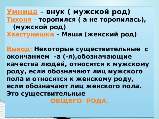 Умница – внук ( мужской род) Тихоня – торопился ( а не торопилась), (мужской род) Хвастунишка – Маша (женский род)  Вывод : Некоторые существительные с окончанием -а (-я),обозначающие качества людей, относятся к мужскому роду, если обозначают лиц мужского пола и относятся к женскому роду, если обозначают лиц женского пола. Это существительные ОБЩЕГО РОДА.   