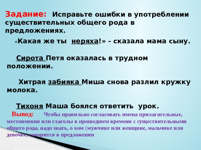 Задание: Исправьте ошибки в употреблении существительных общего рода в предложениях.  « Какая же ты неряха !» - сказала мама сыну.   Сирота Петя оказалась в трудном положении.   Хитрая забияка Миша снова разлил кружку молока.   Тихоня Маша боялся ответить урок.  Вывод: Чтобы правильно согласовать имена прилагательные, местоимения или глаголы в прошедшем времени с существительными общего рода, надо знать, о ком  ( мужчине или женщине, мальчике или девочке )  говорится в предложении 