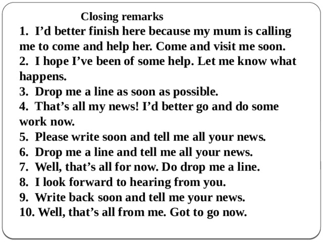                          Closing remarks  1.  I’d better finish here because my mum is calling me to come and help her. Come and visit me soon.  2.  I hope I’ve been of some help. Let me know what happens.  3.  Drop me a line as soon as possible.  4.  That’s all my news! I’d better go and do some work now.  5.  Please write soon and tell me all your news.  6.  Drop me a line and tell me all your news.  7.  Well, that’s all for now. Do drop me a line.  8.  I look forward to hearing from you.  9.  Write back soon and tell me your news.  10. Well, that’s all from me. Got to go now. 