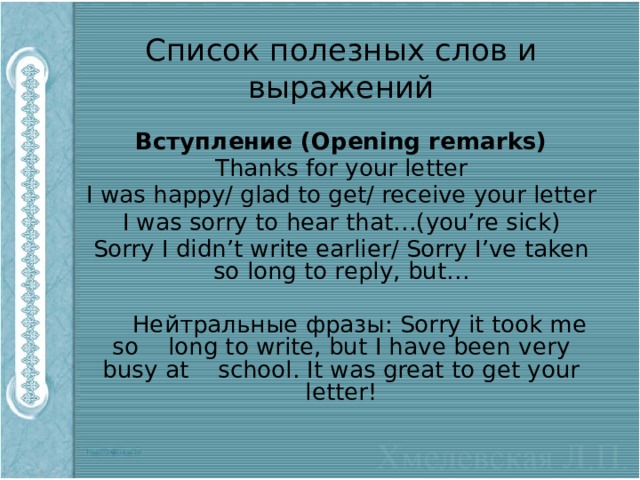 Список полезных слов и выражений Вступление (Opening remarks) Thanks for your letter I was happy/ glad to get/ receive your letter I was sorry to hear that…(you’re sick) Sorry I didn’t write earlier/ Sorry I’ve taken so long to reply, but…  Нейтральные фразы: Sorry it took me so long to write, but I have been very busy at school. It was great to get your letter! 