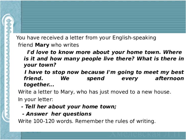  You have received a letter from your English-speaking  friend Mary who writes  I'd love to know more about your home town. Where is it and how many people live there? What is there in your town?  I have to stop now because I'm going to meet my best friend. We spend every afternoon  together...   Write a letter to Mary, who has just moved to a new house.  In your letter:  - Tell her about your home town;  - Answer her questions  Write 100-120 words. Remember the rules of writing. 