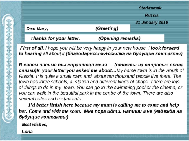 Sterlitamak Russia 31 January 2016 Dear Mary ,  (Greeting)  Thanks for your letter. (Opening remarks)  First of all, I hope you will be very happy in your new house. I look  forward to hearing all about it. (благодарность+ссылка на будущие контакты)  В своем письме ты спрашивал меня … (ответы на вопросы+ слова связки)In your letter you asked me about… My home town is in the South of Russia. It is quite a small town and about ten thousand people live there. The town has three schools, a station and different kinds of shops. There are lots of things to do in my town. You can go to the swimming pool or the cinema, or you can walk in the beautiful park in the centre of the town. There are also several cafes and restaurants.  I’d better finish here because my mum is calling me to come and help her. Come and visit me soon. Мне пора идти. Напиши мне (надежда на будущие контакты)  Best wishes, Lena 