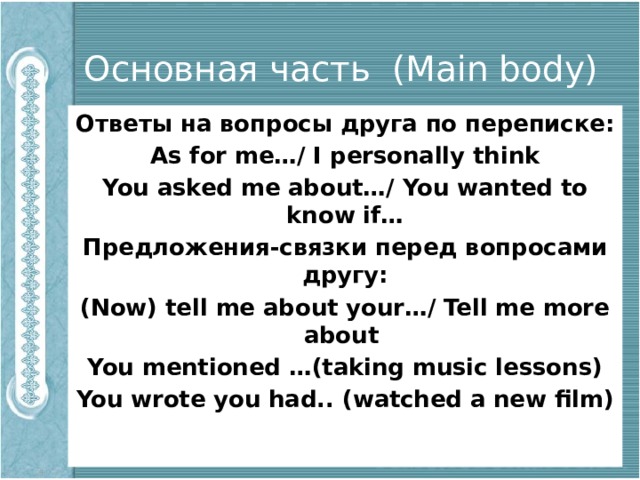 Основная часть (Main body) Ответы на вопросы друга по переписке: As for me…/ I personally think You asked me about…/ You wanted to know if… Предложения-связки перед вопросами другу: (Now) tell me about your…/ Tell me more about You mentioned …(taking music lessons) You wrote you had.. (watched a new film) 