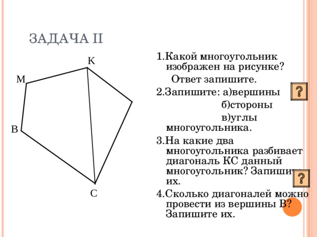 ЗАДАЧА II 1.Какой многоугольник изображен на рисунке?  Ответ запишите. 2.Запишите: а)вершины  б)стороны  в)углы многоугольника. 3.На какие два многоугольника разбивает диагональ КС  данный многоугольник? Запишите их. 4.Сколько диагоналей можно провести из вершины В? Запишите их. K М  L В С 