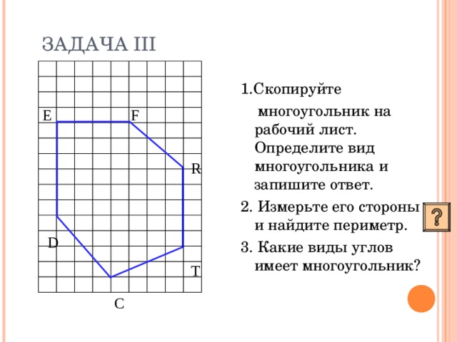 ЗАДАЧА III 1.Скопируйте  многоугольник на рабочий лист. Определите вид многоугольника и запишите ответ. 2. Измерьте его стороны и найдите периметр. 3. Какие виды углов имеет многоугольник? F E R D T C 