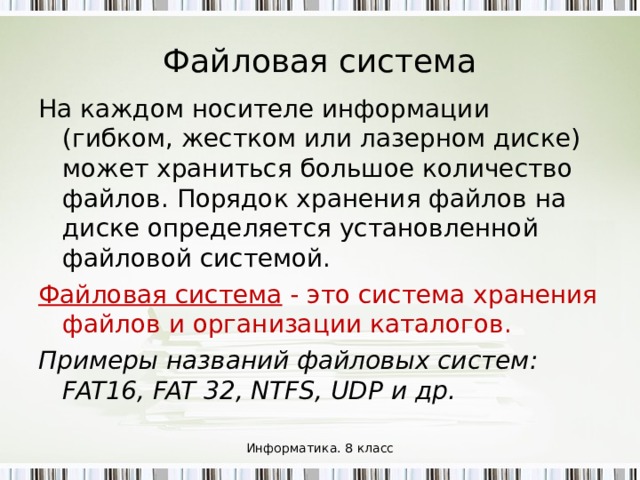 Файловая система На каждом носителе информации (гибком, жестком или лазерном диске) может храниться большое количество файлов. Порядок хранения файлов на диске определяется установленной файловой системой. Файловая система - это система хранения файлов и организации каталогов. Примеры названий файловых систем: FAT16, FAT 32, NTFS, UDP и др. Информатика. 8 класс 