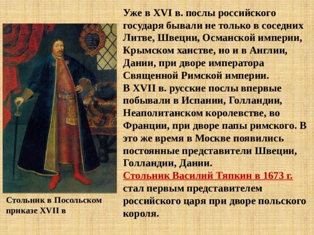 Уже в XVI в. послы российского государя бывали не только в соседних Литве, Швеции, Османской империи, Крымском ханстве, но и в Англии, Дании, при дворе императора Священной Римской империи. В XVII в. русские послы впервые побывали в Испании, Голландии, Неаполитанском королевстве, во Франции, при дворе папы римского. В это же время в Москве появились постоянные представители Швеции, Голландии, Дании. Стольник Василий Тяпкин в 1673 г. стал первым представителем российского царя при дворе польского короля. Стольник в Посольском приказе XVII в 