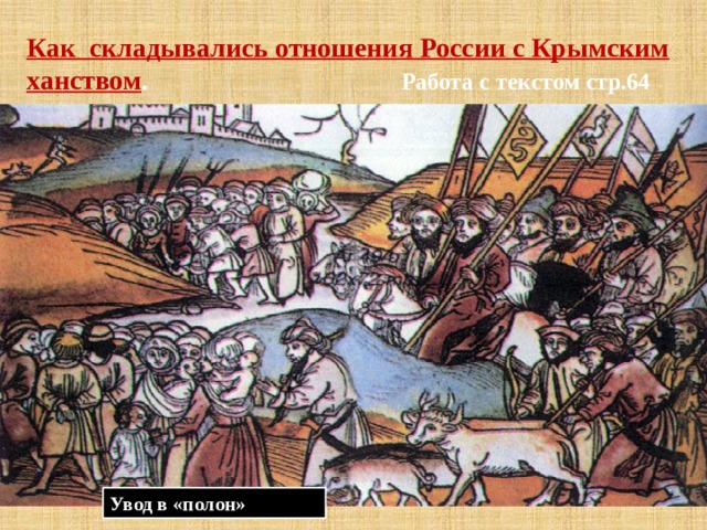 Как складывались отношения России с Крымским ханством . Работа с текстом стр.64 * Смутное время ослабило сторожевую службу ; *В 1614— 1615 гг . отряды крымских татар появлялись под самой Москвой. Затем на некоторое время наступило затишье: турки и крымские татары воевали с Речью Посполитой и русские послы добились заключения мира с крымцами; *В 1632—1633 гг. русская оборона была прорвана, крымские татары собрали огромный «полон». *Большие набеги продолжались и позднее: в 1634—1637, 1643—1645, 1659, 1669—1670, 1679—1680 гг. За первую половину XVII в. из России в «полон» было угнано более 150 тыс. человек.   Увод в «полон» 