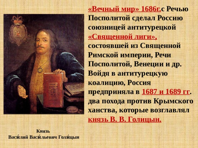 «Вечный мир» 1686г. с Речью Посполитой сделал Россию союзницей антитурецкой «Священной лиги», состоявшей из Священной Римской империи, Речи Посполитой, Венеции и др. Войдя в антитурецкую коалицию, Россия предприняла в 1687 и 1689 гг . два похода против Крымского ханства, которые возглавлял князь В. В. Голицын. Князь  Васи́лий Васи́льевич Голи́цын 