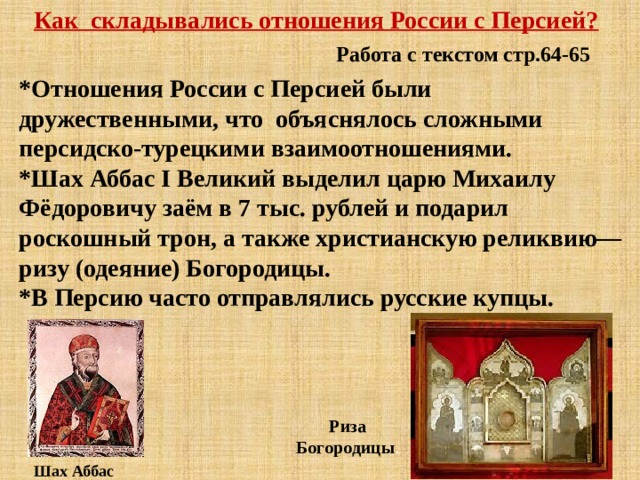 Как складывались отношения России с Персией? Работа с текстом стр.64-65 *Отношения России с Персией были дружественными, что объяснялось сложными персидско-турецкими взаимоотношениями. *Шах Аббас I Великий выделил царю Михаилу Фёдоровичу заём в 7 тыс. рублей и подарил роскошный трон, а также христианскую реликвию—ризу (одеяние) Богородицы. *В Персию часто отправлялись русские купцы. Риза Богородицы . Шах Аббас 