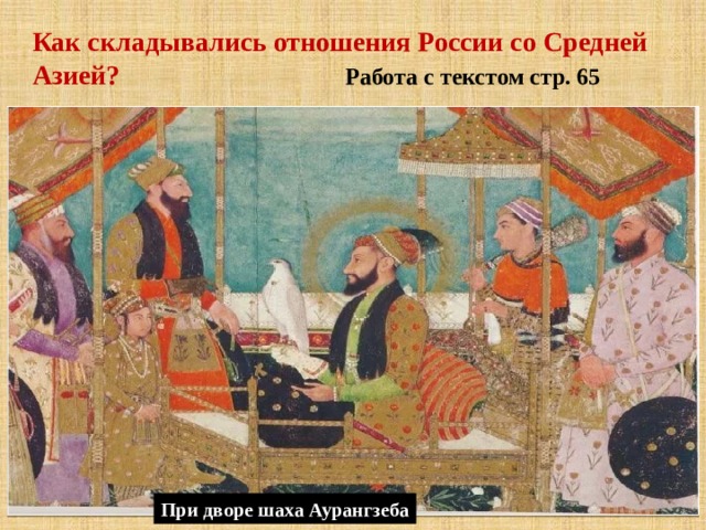 Как складывались отношения России со Средней Азией? Работа с текстом стр. 65 * Регулярно появлялись в Москве послы из богатых среднеазиатских городов Хивы и Бухары. С собой они привозили хлопчатобумажные ткани. Из России же вывозили оружие, кожи, шкурки соболей, охотничьих птиц; *Российские посольства своим считали выкупать и вывозить с чужбины захваченных и проданных в Среднюю Азию в качестве рабов соотечественников. *Царские посланники привезли в Москву из Персии и Средней Азии сведения о караванных путях в Индию, через Пешавар и Кабул; *  В 1698 г. русский купец Семён Маленькой достиг Индии морским путём. Он стал первым русским, который был принят при дворе Великого Могола — шаха Аурангзеба. При дворе шаха Аурангзеба 