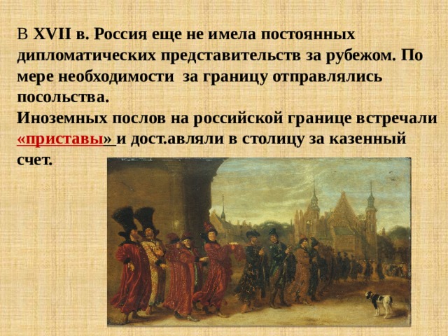 В XVII в. Россия еще не имела постоянных дипломатических представительств за рубежом. По мере необходимости за границу отправлялись посольства. Иноземных послов на российской границе встречали «приставы » и дост.авляли в столицу за казенный счет. 